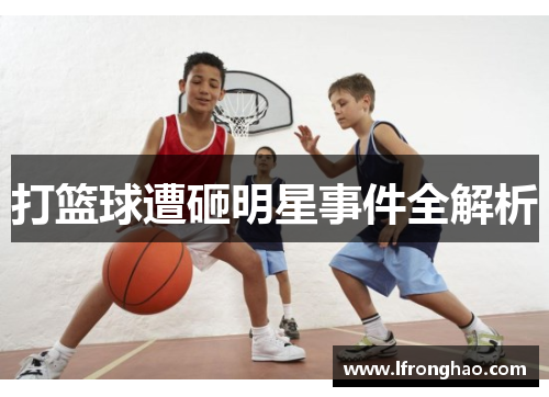 打篮球遭砸明星事件全解析