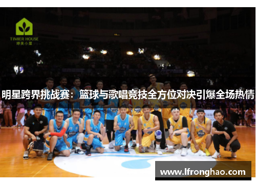 明星跨界挑战赛：篮球与歌唱竞技全方位对决引爆全场热情