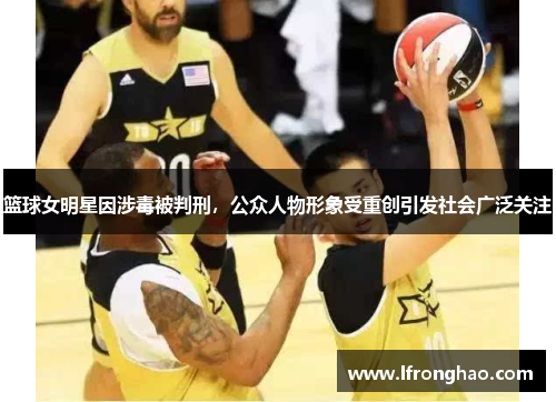 篮球女明星因涉毒被判刑，公众人物形象受重创引发社会广泛关注