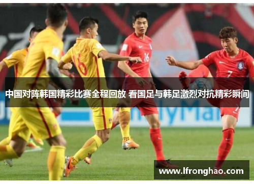 中国对阵韩国精彩比赛全程回放 看国足与韩足激烈对抗精彩瞬间