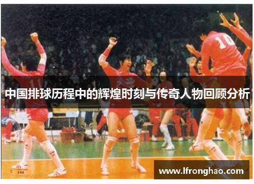 中国排球历程中的辉煌时刻与传奇人物回顾分析