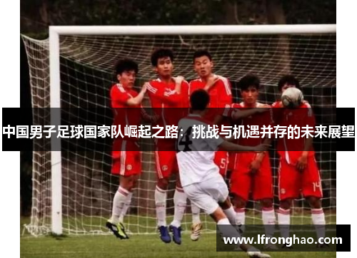 中国男子足球国家队崛起之路：挑战与机遇并存的未来展望