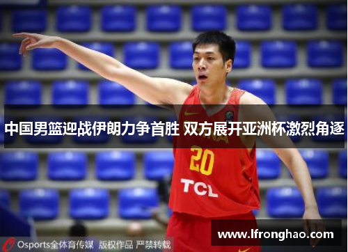 中国男篮迎战伊朗力争首胜 双方展开亚洲杯激烈角逐