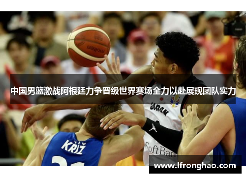 中国男篮激战阿根廷力争晋级世界赛场全力以赴展现团队实力