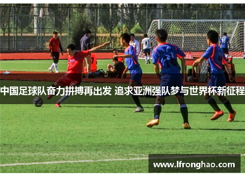 中国足球队奋力拼搏再出发 追求亚洲强队梦与世界杯新征程