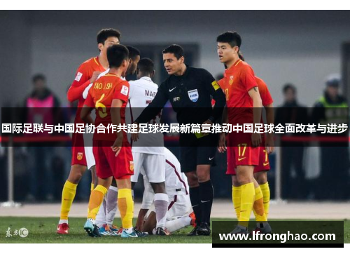 国际足联与中国足协合作共建足球发展新篇章推动中国足球全面改革与进步